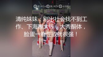 清纯妹妹：刚出社会找不到工作、下海赚大钱，大秀酮体，脸蛋一看性欲就很强！