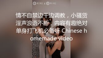 情不自禁边干边调教，小骚货淫声浪语不断，内容有趣绝对单身打飞机必备呀 Chinese homemade video