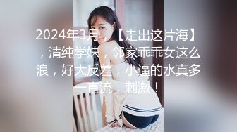 2024年3月，【走出这片海】，清纯学妹，邻家乖乖女这么浪，好大反差，小逼的水真多一直流，刺激！