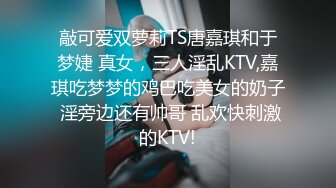 敲可爱双萝莉TS唐嘉琪和于梦婕 真女，三人淫乱KTV,嘉琪吃梦梦的鸡巴吃美女的奶子 淫旁边还有帅哥 乱欢快刺激的KTV!