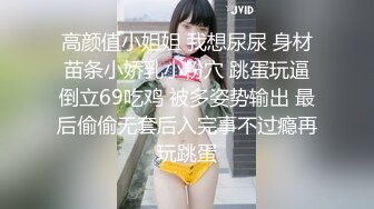 高颜值小姐姐 我想尿尿 身材苗条小娇乳小粉穴 跳蛋玩逼倒立69吃鸡 被多姿势输出 最后偷偷无套后入完事不过瘾再玩跳蛋