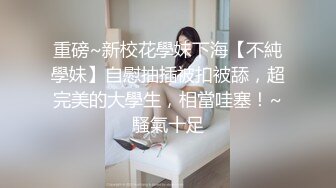 重磅~新校花學妹下海【不純學妹】自慰抽插被扣被舔，超完美的大學生，相當哇塞！~騷氣十足