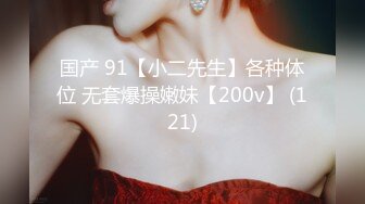 国产 91【小二先生】各种体位 无套爆操嫩妹【200v】 (121)