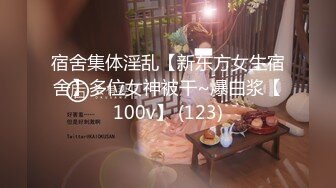 宿舍集体淫乱【新东方女生宿舍】多位女神被干~爆白浆【100v】 (123)