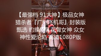 【最强档 91大神】极品女神猎杀者『广州飞机哥』封装版甄选 约操巨乳花臂女神 众女神性爱沦陷 高清1080P版