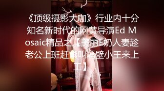 《顶级摄影大咖》行业内十分知名新时代的网黄导演Ed Mosaic精品之【美丽E奶人妻趁老公上班赶紧叫隔壁小王来上工】