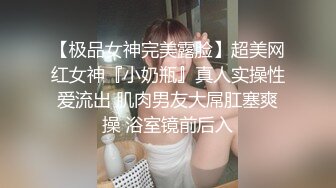 【极品女神完美露脸】超美网红女神『小奶瓶』真人实操性爱流出 肌肉男友大屌肛塞爽操 浴室镜前后入