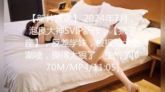 【新片速遞】 2024年7月，泡良大神SVIP新作，【狮子座】，反差学妹，被操的大量潮喷，操得太狠了，生气了[670M/MP4/11:05]