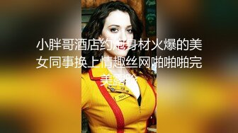 小胖哥酒店约炮身材火爆的美女同事换上情趣丝网啪啪啪完美露脸