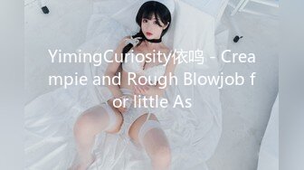 YimingCuriosity依鸣 - Creampie and Rough Blowjob for little As