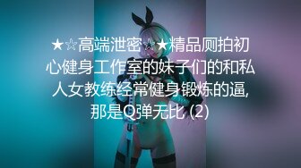 ★☆高端泄密☆★精品厕拍初心健身工作室的妹子们的和私人女教练经常健身锻炼的逼,那是Q弹无比 (2)