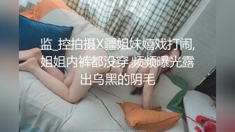 监_控拍摄X疆姐妹嬉戏打闹,姐姐内裤都没穿,频频曝光露出乌黑的阴毛