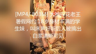 [MP4/ 803M] 大神探花老王暑假网约 18岁身材丰满的学生妹，叫床声好听后入被搞出白浆清晰可见