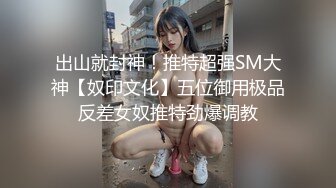 出山就封神！推特超强SM大神【奴印文化】五位御用极品反差女奴推特劲爆调教