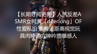 【长期订阅更新】人气反差ASMR女网黄「deerlong」OF性爱私拍 美臀近距离视觉玩具肉棒通穴呻吟撸爆感人