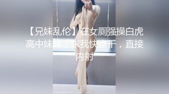 【兄妹乱伦】在女厕强操白虎高中妹妹，求我快点干，直接内射