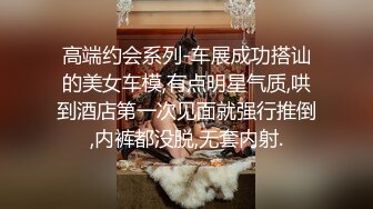 高端约会系列-车展成功搭讪的美女车模,有点明星气质,哄到酒店第一次见面就强行推倒,内裤都没脱,无套内射.