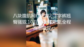 八块腹肌网红纪青2,丁字裤翘臀骚奴,10互攻,大屌无套,全程高潮喷尿