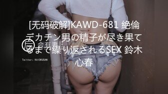 [无码破解]KAWD-681 絶倫デカチン男の精子が尽き果てるまで繰り返されるSEX 鈴木心春