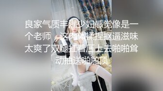 良家气质丰满少妇感觉像是一个老师，这肉体揉捏抠逼滋味太爽了双腿扛着压上去啪啪耸动抽送啪啪顶