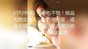 STP29945 小乔吃不饱！极品尤物女神！三女齐聚一堂，道具互插场面淫乱，轮流展示绝活，粉穴骚穴极度淫荡