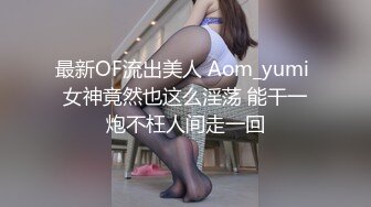 最新OF流出美人 Aom_yumi 女神竟然也这么淫荡 能干一炮不枉人间走一回