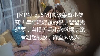 [MP4/ 605M]顶级美臀小萝莉！年纪轻轻骚的很，爸爸我想要，自摸无毛小穴求操，跪着翘起屁股，简直太诱人