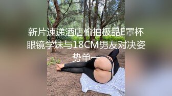 新片速递酒店偷拍极品E罩杯眼镜学妹与18CM男友对决姿势单一