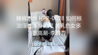 辣椒原创 HPP-0028 如何根治淫娃浑身的痒 美乳色女多重高潮-李蓉蓉