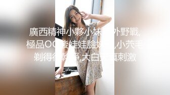 廣西精神小夥小妹戶外野戰,極品OO後娃娃臉妹子,小茓毛剃得很幹凈,大白天真刺激