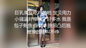 巨乳美女吃鸡啪啪 宝贝用力小骚逼好痒流了好多水 我是包子鲍鱼 身材丰腴前凸后翘 被操的骚叫不停