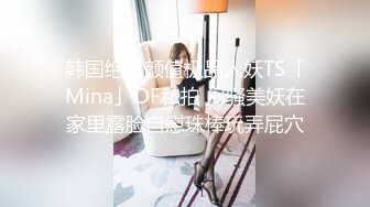 韩国绝世颜值极品人妖TS「Mina」OF私拍 闷骚美妖在家里露脸自慰珠棒玩弄屁穴