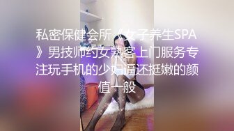 私密保健会所《女子养生SPA》男技师约女熟客上门服务专注玩手机的少妇逼还挺嫩的颜值一般