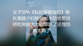 女子SPA《私处保健偷拍》修长美腿少妇被抠出水后给男技师吃屌被大力的草趴了还埋怨床太高了