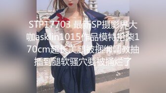 STP17703 最新SP摄影界大咖asklin1015作品模特拾柒170cm超长美腿被捆绑调教抽插到腿软骚穴要被捅烂了