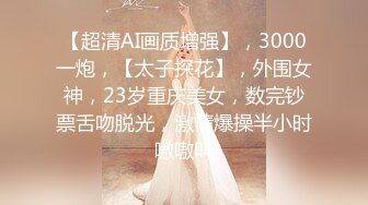 【超清AI画质增强】，3000一炮，【太子探花】，外围女神，23岁重庆美女，数完钞票舌吻脱光，激情爆操半小时嗷嗷叫