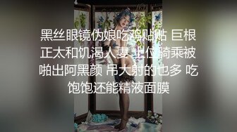 黑丝眼镜伪娘吃鸡贴贴 巨根正太和饥渴人妻 上位骑乘被啪出阿黑颜 吊大射的也多 吃饱饱还能精液面膜