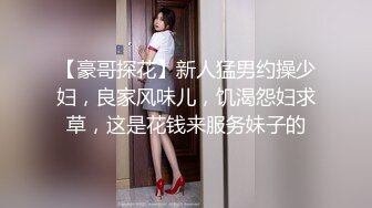 【豪哥探花】新人猛男约操少妇，良家风味儿，饥渴怨妇求草，这是花钱来服务妹子的