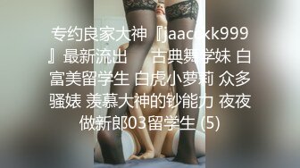 专约良家大神『jaacckk999』最新流出❤️古典舞学妹 白富美留学生 白虎小萝莉 众多骚婊 羡慕大神的钞能力 夜夜做新郎03留学生 (5)