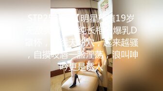 STP25341 【明星颜值19岁无敌美妞】清纯长相，爆乳D罩杯，一线天粉穴，越来越骚，自摸咬唇一脸淫荡，浪叫呻吟更是诱人