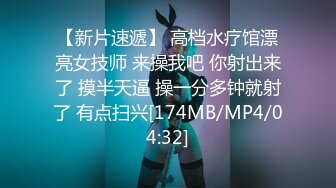 【新片速遞】 高档水疗馆漂亮女技师 来操我吧 你射出来了 摸半天逼 操一分多钟就射了 有点扫兴[174MB/MP4/04:32]