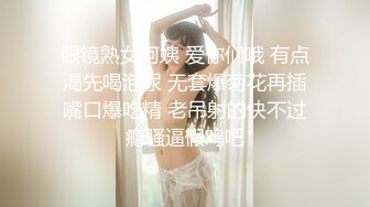 眼镜熟女阿姨 爱你们哦 有点渴先喝泡尿 无套爆菊花再插嘴口爆吃精 老吊射的快不过瘾骚逼假鸡吧