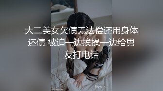 大二美女欠债无法偿还用身体还债 被迫一边挨操一边给男友打电话