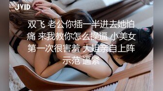 双飞 老公你插一半进去她怕痛 来我教你怎么操逼 小美女第一次很害羞 大姐亲自上阵示范 逼紧