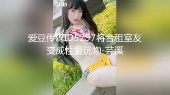 爱豆传媒ID5297将合租室友变成性爱玩物-芸溪