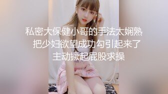 私密大保健小哥的手法太娴熟⭐把少妇欲望成功勾引起来了⭐ 主动撅起屁股求操