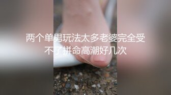 两个单男玩法太多老婆完全受不了拼命高潮好几次