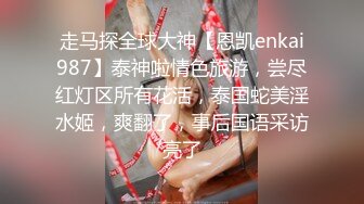 走马探全球大神【恩凯enkai987】泰神啦情色旅游，尝尽红灯区所有花活，泰国蛇美淫水姬，爽翻了，事后国语采访亮了