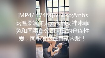 [MP4/ 474M]&nbsp;&nbsp;温柔端庄人妻御姐女神米菲兔和同事在公司闲置的仓库性爱，同事没忍住直接内射！