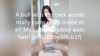 A bull with big cock accidentally cums quick inside me!! My cuckold hubby watches!! (ph61099e9f4cb1f)